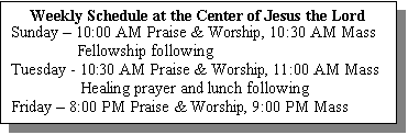 Text Box: Weekly Schedule at the Center of Jesus the Lord
Sunday  10:00 AM Praise & Worship, 10:30 AM Mass
                Fellowship following
Tuesday - 10:30 AM Praise & Worship, 11:00 AM Mass
                 Healing prayer and lunch following
Friday  8:00 PM Praise & Worship, 9:00 PM Mass
